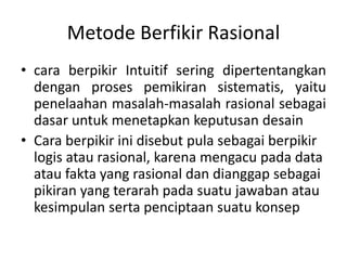 Metode Berfikir Rasional
• cara berpikir Intuitif sering dipertentangkan
dengan proses pemikiran sistematis, yaitu
penelaahan masalah-masalah rasional sebagai
dasar untuk menetapkan keputusan desain
• Cara berpikir ini disebut pula sebagai berpikir
logis atau rasional, karena mengacu pada data
atau fakta yang rasional dan dianggap sebagai
pikiran yang terarah pada suatu jawaban atau
kesimpulan serta penciptaan suatu konsep
 