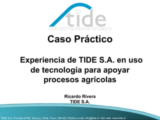 Caso Práctico

               Experiencia de TIDE S.A. en uso
                 de tecnología para apoyar
                     procesos agrícolas
                                                    Ricardo Rivera
                                                      TIDE S.A.


TIDE S.A. Porvenir #746, Temuco, Chile. Fono: (56-45) 742242 e-mail: info@tide.cl sitio web: www.tide.cl
 