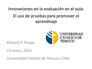 Innovaciones en la evaluación en el aula:
El uso de pruebas para promover el
aprendizaje
Richard P. Phelps
15 enero, 2016
Universidad Catolica de Temuco, Chile
 