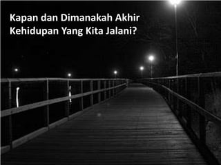 Kapan dan Dimanakah Akhir
Kehidupan Yang Kita Jalani?
 