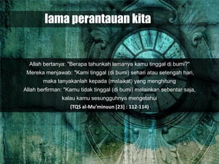 lama perantauan kita


  Allah bertanya: "Berapa tahunkah lamanya kamu tinggal di bumi?"
 Mereka menjawab: "Kami tinggal (di bumi) sehari atau setengah hari,
        maka tanyakanlah kepada (malaikat) yang menghitung
Allah berfirman: "Kamu tidak tinggal (di bumi) melainkan sebentar saja,
               kalau kamu sesungguhnya mengetahui
                   (TQS al-Mu’minuun [23] : 112-114)
 
