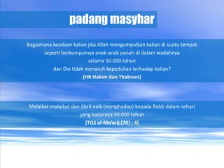 padang masyhar
Bagaimana keadaan kalian jika Allah mengumpulkan kalian di suatu tempat
      seperti berkumpulnya anak-anak panah di dalam wadahnya
                         selama 50.000 tahun
          dan Dia tidak menaruh kepedulian terhadap kalian?
                       (HR Hakim dan Thabrani)




Malaikat-malaikat dan Jibril naik (menghadap) kepada Rabb dalam sehari
                     yang kadarnya 50.000 tahun
                        (TQS al-Ma’arij [70] : 4)
 