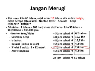 Jangan Merugi
> Jika umur kita 60 tahun, sejak umur 10 tahun kita sudah baligh,
  maka berapa tahun kita: - Nonton teve? – Sholat? – Kerja –
  Istirahat? - Belajar?
> Diketahui: 1 tahun = 365 hari, masa aktif umur kita 50 tahun =
  18.250 hari = 438.000 jam
> - Nonton teve/Main                    = 3 jam sehari  6,2 tahun
    - Sekolah/ Kerja                    = 8 jam sehari  16,7 thn
    - Istirahat                         = 8 jam sehari  16,7 thn
    - Belajar (ini klo belajar)         = 2 jam sehari  4,2 thn
    - Sholat 5 waktu 5 x 12 menit       = 1 jam sehari  2,0 thn
    - Aktivitas/lain2                   = 2 jam sehari  4,2 thn
                                        ----------------------
                                        24 jam sehari  50 tahun
 