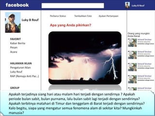 Apakah terjadinya siang hari atau malam hari terjadi dengan sendirnya ? Apakah
periode bulan sabit, bulan purnama, lalu bulan sabit lagi terjadi dengan sendirinya?
Apakah terbitnya matahari di Timur dan tenggelam di Barat terjadi dengan sendirinya?
Kalo begitu, siapa yang mengatur semua fenomena alam di sekitar kita? Mungkinkah
manusia?
 