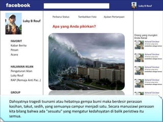 Dahsyatnya tragedi tsunami atau hebatnya gempa bumi maka berdesir perasaan
kasihan, takut, sedih, yang semuanya campur menjadi satu. Secara manusiawi perasaan
kita bilang bahwa ada "sesuatu" yang mengatur kedahsyatan di balik peristiwa itu
semua.
 