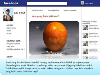 Bumi yang kita huni serasa sudah lapang, tapi ternyata Bumi tidak ada apa-apanya
dibanding Matahari. Matahari pun hanya salah satu planet di jagad galaksi bima sakti.
Galaksi bima sakti, hanya salah satu dari sekian juta galaksi di alam raya. Lalu siapakah
yang lebih besar dari alam raya?
 