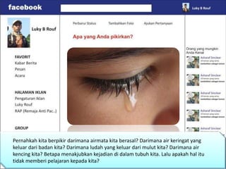 Pernahkah kita berpikir darimana airmata kita berasal? Darimana air keringat yang
keluar dari badan kita? Darimana ludah yang keluar dari mulut kita? Darimana air
kencing kita? Betapa menakjubkan kejadian di dalam tubuh kita. Lalu apakah hal itu
tidak memberi pelajaran kepada kita?
 