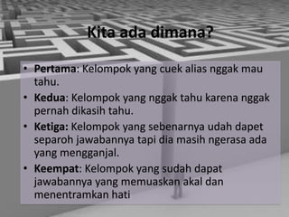 Kita ada dimana?
• Pertama: Kelompok yang cuek alias nggak mau
  tahu.
• Kedua: Kelompok yang nggak tahu karena nggak
  pernah dikasih tahu.
• Ketiga: Kelompok yang sebenarnya udah dapet
  separoh jawabannya tapi dia masih ngerasa ada
  yang mengganjal.
• Keempat: Kelompok yang sudah dapat
  jawabannya yang memuaskan akal dan
  menentramkan hati
 