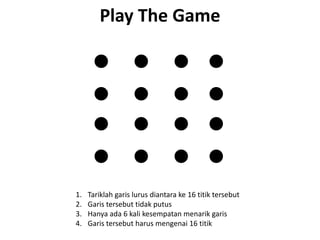 Play The Game




1.   Tariklah garis lurus diantara ke 16 titik tersebut
2.   Garis tersebut tidak putus
3.   Hanya ada 6 kali kesempatan menarik garis
4.   Garis tersebut harus mengenai 16 titik
 