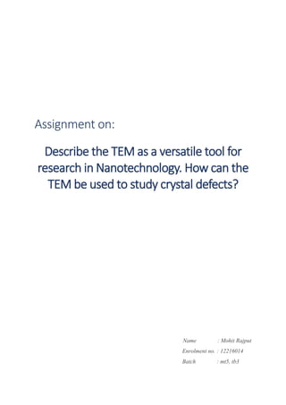 Assignment on:
Describe the TEM as a versatile tool for
research in Nanotechnology. How can the
TEM be used to study crystal defects?
Name : Mohit Rajput
Enrolment no. : 12216014
Batch : mt5, tb3
 