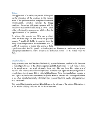 Tilting
The appearance of a diffraction pattern will depend
on the orientation of the specimen to the electron
beam. If the specimen is tilted so a plane of atoms or
crystallographic direction satisfies the Bragg
condition, distinctive diffraction patterns will be
obtained with diffraction maxima (i.e. spots - often
called reflections) in arrangements which reflect the
crystal structure of the specimen.
To achieve this, samples in a TEM can be tilted.
There are both single-tilt and double-tilt specimen
holders. A double-tilt holder is superior since the
tilting of the sample can be achieved in two axes (X
and Y). It is common to try and tilt a sample so that a
crystal zone axis is, in effect, parallel to the electron beam. Under these conditions a predictable
arrangement of reflections will be present in the diffraction pattern - see the pattern below for
ZnO.
Kikuchi Patterns
Bragg scattering, that is diffraction of inelastically scattered electrons, can lead to the formation
of pairs of parallel lines in the diffraction pattern called Kikuchi lines. For each plane of atoms
in the sample there exists a pair of parallel lines, rather like train lines. The various sets of
Kikuchi lines intersect in diffraction space in a manner which represents the arrangement of
crystal planes in real space. This is called a Kikuchi map. These lines can help an operator to
tilt a crystal around to find different crystal planes. Kikuchi Patterns are a useful phenomenon
to use when initially learning how to tilt crystals because they form regular intersecting lines
over a zone axis.
This spot diffraction pattern shows Kikuchi lines on the left side of the pattern. This pattern is
in the process of being tilted and not yet on the zone axis.
 