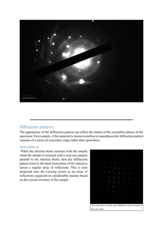 Diffraction patterns
The appearance of the diffraction pattern can reflect the nature of the crystalline phases in the
specimen. For example, if the material is microcrystalline or amorphous the diffraction pattern
consists of a series of concentric rings rather than spots/discs.
Spot patterns
When the electron beam interacts with the sample
when the sample is oriented with a zone axis pattern
parallel to the electron beam, then the diffraction
pattern form in the back focal plane of the objective
lenses a regular array of reflections. This is seen
projected onto the viewing screen as an array of
reflections organized in a predictable manner based
on the crystal structure of the sample.
 