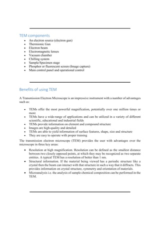 TEM components
 An electron source (electron gun)
 Thermionic Gun
 Electron beam
 Electromagnetic lenses
 Vacuum chamber
 Chilling system
 Sample/Specimen stage
 Phosphor or fluorescent screen (Image capture)
 Main control panel and operational control
Benefits of using TEM
A Transmission Electron Microscope is an impressive instrument with a number of advantages
such as:
 TEMs offer the most powerful magnification, potentially over one million times or
more
 TEMs have a wide-range of applications and can be utilized in a variety of different
scientific, educational and industrial fields
 TEMs provide information on element and compound structure
 Images are high-quality and detailed
 TEMs are able to yield information of surface features, shape, size and structure
 They are easy to operate with proper training
The transmission electron microscope (TEM) provides the user with advantages over the
microscope in three key areas:
 Resolution at high magnification. Resolution can be defined as the smallest distance
between two closely opposed points, at which they may be recognized as two separate
entities. A typical TEM has a resolution of better than 1 nm.
 Structural information. If the material being viewed has a periodic structure like a
crystal then the beam can interact with that structure in such a way that it diffracts. This
provides information on crystal structure, symmetry and orientation of materials.
 Microanalysis i.e. the analysis of sample chemical composition can be performed in the
TEM.
 