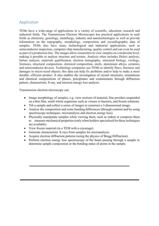 Application
TEMs have a wide-range of applications in a variety of scientific, education, research and
industrial fields. The Transmission Electron Microscopes has practical applications in such
fields as chemistry, gemology, metallurgy, industry and nanotechnologies as well as provide
information on the topography, morphology, composition and crystallographic data of
samples. TEMs also have many technological and industrial applications, such as
semiconductor inspection, computer chip manufacturing, quality control and can even be used
as part of a production line. The images allow researchers to view samples on a molecular level,
making it possible to analyse structure and texture. Analysis often includes Defect analysis,
failure analysis, materials qualification, electron tomography, structural biology, virology,
forensics, structural composition, chemical composition, steels, aluminium alloys, ceramics
and semiconductor devices. Technology companies use TEMs to identify flaws, fractures and
damages to micro-sized objects; this data can help fix problems and/or help to make a more
durable, efficient product. It also enables the investigation of crystal structures, orientations
and chemical compositions of phases, precipitates and contaminants through diffraction
pattern, characteristic X-ray, and electron energy loss analysis.
Transmission electron microscopy can:
 Image morphology of samples, e.g. view sections of material, fine powders suspended
on a thin film, small whole organisms such as viruses or bacteria, and frozen solutions.
 Tilt a sample and collect a series of images to construct a 3-dimensional image.
 Analyse the composition and some bonding differences (through contrast and by using
spectroscopy techniques: microanalysis and electron energy loss).
 Physically manipulate samples while viewing them, such as indent or compress them
to measure mechanical properties (only when holders specialised for these techniques
are available).
 View frozen material (in a TEM with a cryostage).
 Generate characteristic X-rays from samples for microanalysis.
 Acquire electron diffraction patterns (using the physics of Bragg Diffraction).
 Perform electron energy loss spectroscopy of the beam passing through a sample to
determine sample composition or the bonding states of atoms in the sample.
 