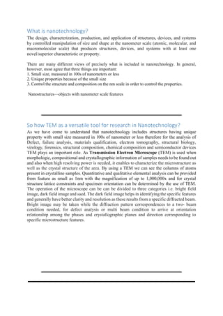 What is nanotechnology?
The design, characterization, production, and application of structures, devices, and systems
by controlled manipulation of size and shape at the nanometer scale (atomic, molecular, and
macromolecular scale) that produces structures, devices, and systems with at least one
novel/superior characteristic or property.
There are many different views of precisely what is included in nanotechnology. In general,
however, most agree that three things are important:
1. Small size, measured in 100s of nanometers or less
2. Unique properties because of the small size
3. Control the structure and composition on the nm scale in order to control the properties.
Nanostructures—objects with nanometer scale features
So how TEM as a versatile tool for research in Nanotechnology?
As we have come to understand that nanotechnology includes structures having unique
property with small size measured in 100s of nanometer or less therefore for the analysis of
Defect, failure analysis, materials qualification, electron tomography, structural biology,
virology, forensics, structural composition, chemical composition and semiconductor devices
TEM plays an important role. As Transmission Electron Microscope (TEM) is used when
morphologic, compositional and crystallographic information of samples needs to be found out
and also when high resolving power is needed, it enables to characterize the microstructure as
well as the crystal structure of the area. By using a TEM we can see the columns of atoms
present in crystalline samples. Quantitative and qualitative elemental analysis can be provided
from feature as small as 1nm with the magnification of up to 1,000,000x and for crystal
structure lattice constraints and specimen orientation can be determined by the use of TEM.
The operation of the microscope can be can be divided to three categories i.e. bright field
image, dark field image and saed. The dark field image helps in identifying the specific features
and generally have better clarity and resolution as these results from a specific diffracted beam.
Bright image may be taken while the diffraction pattern correspondences to a two- beam
condition needed, for defect analysis or multi beam condition to arrive at orientation
relationship among the phases and crystallographic planes and direction corresponding to
specific microstructure features.
 