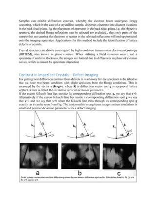 Samples can exhibit diffraction contrast, whereby the electron beam undergoes Bragg
scattering, which in the case of a crystalline sample, disperses electrons into discrete locations
in the back focal plane. By the placement of apertures in the back focal plane, i.e. the objective
aperture, the desired Bragg reflections can be selected (or excluded), thus only parts of the
sample that are causing the electrons to scatter to the selected reflections will end up projected
onto the imaging apparatus. Applications for this method include the identification of lattice
defects in crystals.
Crystal structure can also be investigated by high-resolution transmission electron microscopy
(HRTEM), also known as phase contrast. When utilizing a Field emission source and a
specimen of uniform thickness, the images are formed due to differences in phase of electron
waves, which is caused by specimen interaction
Contrast in Imperfect Crystals – Defect Imaging
For getting best diffraction contrast from defects it is advisory for the specimen to be tilted so
that we have two-beam condition with slight deviation from the Bragg conditions. This is
measured by the vector s (K=g+s, where K is diffraction vector and g is reciprocal lattice
vector), which is called the excitation error or deviation parameter.
If the excess Kikuchi line lies outside its corresponding diffraction spot g, we say that s>0.
Alternatively if the excess Kikuchi line lies inside it corresponding diffraction spot g we say
that s<0 and we say that s=0 when the Kikuchi line runs through its corresponding spot g
exactly as it can be seen from Fig. The best possible strong-beam image contrast conditions is
small and positive deviation parameter s for a defect imaging.
 