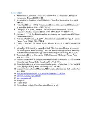 References
1. Abramowitz M, Davidson MW (2007). "Introduction to Microscopy". Molecular
Expressions. Retrieved 2007-08-22.
2. Abramowitz M, Davidson MW (2003-08-01). "Darkfield Illumination". Retrieved
2008-10-21.
3. Fultz, B and Howe, J (2007). Transmission Electron Microscopy and Diffractometry
of Materials. Springer. ISBN 3-540-73885-1.
4. Champness, P. E. (2001). Electron Diffraction in the Transmission Electron
Microscope. Garland Science. ISBN 1-85996-147-9. ISSN 978-1859961476.
5. Hubbard, A (1995). The Handbook of surface imaging and visualization. CRC Press.
ISBN 0-8493-8911-9.
6. Williams, D and Carter, C. B. (1996). Transmission Electron Microscopy. 1 – Basics.
Plenum Press. ISBN 0-306-45324-X.
7. Cowley, J. M (1995). Diffraction physics. Elsevier Science B. V. ISBN 0-444-82218-
6.
8. Michael A. O’Keefe and Lawrence F. Allard. "Sub-Ångstrom Electron Microscopy
for Sub-Ångstrom Nano-Metrology". National Nanotechnology Initiative Workshop
on Instrumentation and Metrology for Nanotechnology, Gaithersburg, MD (2004).
9. Transmission Electron Microscopy, D.B.Williams and C.B.Carter, Plenum Press,
New York, 1996.
10. Transmission Electron Microscopy and Diffractometry of Materials, B.Fultz and J.M.
Howe, Springer-Verlag Berlin Heidelberg New York 2001.
11. Transmission Electron Microscopy and Diffractometry of Materials, B.Fultz and J.M.
Howe, Springer-Verlag Berlin Heidelberg New York 2001.
12. Electron Beam Analysis of Materials, M.H. Loretto, Chapman and Hall, London New
York 1984.
13. http://www-hrem.msm.cam.ac.uk/research/EFTEM/EFTEM.html
14. http://www.microscopy.ethz.ch/
15. www.matter.org.uk
16. Wikipedia
17. Science direct
18. Clustered data collected from Internet and banner at lab.
 
