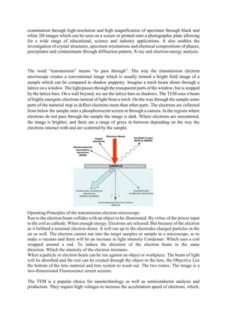 examination through high-resolution and high magnification of specimen through black and
white 2D images which can be seen on a screen or printed onto a photographic plate allowing
for a wide range of educational, science and industry applications. It also enables the
investigation of crystal structures, specimen orientations and chemical compositions of phases,
precipitates and contaminants through diffraction pattern, X-ray and electron-energy analysis.
The word “transmission” means “to pass through”. The way the transmission electron
microscope creates a conventional image which is usually termed a bright field image of a
sample which can be compared to shadow puppetry. Imagine a torch beam shone through a
lattice on a window. The light passes through the transparent parts of the window, but is stopped
by the lattice bars. On a wall beyond, we see the lattice bars as shadows. The TEM uses a beam
of highly energetic electrons instead of light from a torch. On the way through the sample some
parts of the material stop or deflect electrons more than other parts. The electrons are collected
from below the sample onto a phosphorescent screen or through a camera. In the regions where
electrons do not pass through the sample the image is dark. Where electrons are unscattered,
the image is brighter, and there are a range of greys in between depending on the way the
electrons interact with and are scattered by the sample.
Operating Principles of the transmission electron microscope.
Ran to the electron beam collides with an object to be illuminated. By virtue of the power input
to the coil as cathode. When enough energy. Electrons are released. But because of the electron
as it befitted a terminal electron donor. It will run up to the electrodes charged particles in the
air as well. The electron cannot run into the target samples or sample in a microscope, so to
make a vacuum and there will be an increase in light intensity Condenser. Which uses a coil
wrapped around a rod. To induce the direction of the electron beam in the same
direction. Which the intensity of the electron increases.
When a particle or electron beam can be run against an object or workpiece. The beam of light
will be absorbed and the rest can be created through the object to the lens, the Objective Len
the bottom of the lens material and lens system to weed out. The two routes. The image is a
two-dimensional Fluorescence screen screens.
The TEM is a popular choice for nanotechnology as well as semiconductor analysis and
production. They require high voltages to increase the acceleration speed of electrons, which,
 