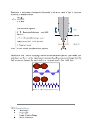 Resolution in a microscope is determined primarily by the wave nature of light or electrons
according to Abbe's equation:
TEM resolution equation
d  Resolution(minimum resolvable
distance)
λ  wavelength of the energy source
n refractive index of the medium
α  aperture angle
Note: The term nsinα is named numerical aperture.
Illumination with a smaller wavelength results in better resolution (the two spots can be seen
as distinct) and this is why the electron microscope produces higher resolution images than the
light microscope; because the wavelength of an electron is smaller than visible light.
TEM Generation theory
• Wavelength
• Image types
• Image formation basics
• Diffraction basics
 