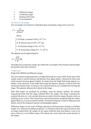 • Diffraction images
• Combining images
• Imaging mode setup
• Focus/stigmation
The electron wavelength
The wavelength of an electron is dependent upon accelerating voltage and is given by:
Where
h  Plank’s constant (6.626 x 10-34
J s)
m  electron mass (9.109 x 10-31
kg)
e  electronic charge (1.60 x 10-19
C)
V  accelerating voltage (0.5 - 3 x 104
V)
The equation can be approximated to:
The higher the accelerating voltage, the smaller the wavelength of the electrons and the higher
the possible achievable resolution.
Image types
Bright field, HREM and diffraction images
The most common image generated is a bright field image by using a TEM. Some areas of the
sample scatter or absorb electrons and therefore they appear darker. Alternatively other areas
which transmit electrons appear brighter. In simple terms the bright field image appears as a
shadow of the specimen. In the bright field image the objective aperture is used to select the
unscattered electron beam. In doing so, the scattered electrons are excluded from forming the
image. This aperture enhances the contrast in the image.
Dark field images are produced by excluding, using the primary aperture, the primary
(unscattered) beam from the image collected below the sample. The image is produced by
scattered electrons (i.e. only selected electrons are used to form the image). Regions where no
scattering occurs, such as where the primary electron beam passes straight through the sample,
appear black (e.g. in areas around the sample). This kind of imaging is useful in studying crystal
defects, and for the imaging of specific crystallographic phases.
Diffraction images are the result of Bragg scattering as the beam passes through a crystalline
sample. If a “selected area diffraction aperture” is inserted to delimit the region of interest, then
an image created below the sample (in the region called the back focal plane) is seen as an
array of dots (or a set of diffuse rings). This informs the viewer about the crystal structure of
the sample.
 