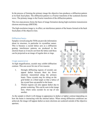 In the process of forming the primary image the objective lens produces a diffraction pattern
at its back focal plane. The diffraction pattern is a Fourier transform of the scattered electron
wave. The primary image is the Fourier transform of the diffraction pattern.
This two-step process forms the basis of image formation during high-resolution transmission
electron microscopy (HRTEM).
The high-resolution image is, in effect, an interference pattern of the beams formed at the back
focal plane of the objective lens.
Diffraction basics
Samples viewed using the TEM can provide information
about its structure, in particular its crystalline nature.
This is because a crystal lattice acts as a diffraction
grating: interference patterns are produced in the
electron beam as it travels out from the lattice and these
can be projected as an image of regular dots or rings.
Image appearance
At high magnification, crystals may exhibit diffraction
contrast. This can occur for one of two reasons:
1. Strongly diffracting regions of crystals can
appear darker because there are fewer
electrons transmitted along the primary
beam. These crystals may be sitting on the
grid holder at a tilted angle so that a lattice of
the crystal lines up parallel to the beam.
2. Thicker regions can also appear darker due to
greater scattering. This can be seen in the image
here, where some crystals lie on top of one
another.
As the sample is tilted it will change in appearance to darker or lighter contrast depending on
how the beam is interacting with the internal lattice. When strong diffraction conditions are
achieved, the image will appear darker as more electrons are scattered outside of the objective
aperture.
 