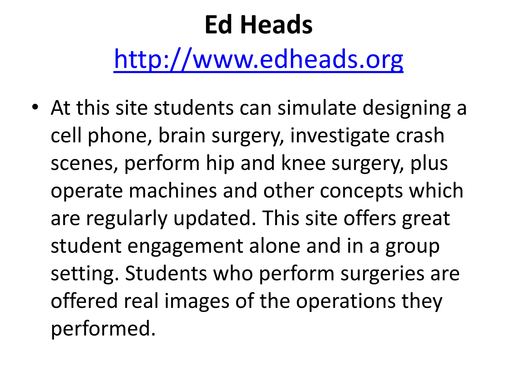 Ed Headshttp://www.edheads.orgAt this site students can simulate designing a cell phone, brain surgery, investigate crash scenes, perform hip and knee surgery, plus operate machines and other concepts which are regularly updated. This site offers great student engagement alone and in a group setting. Students who perform surgeries are offered real images of the operations they performed. 