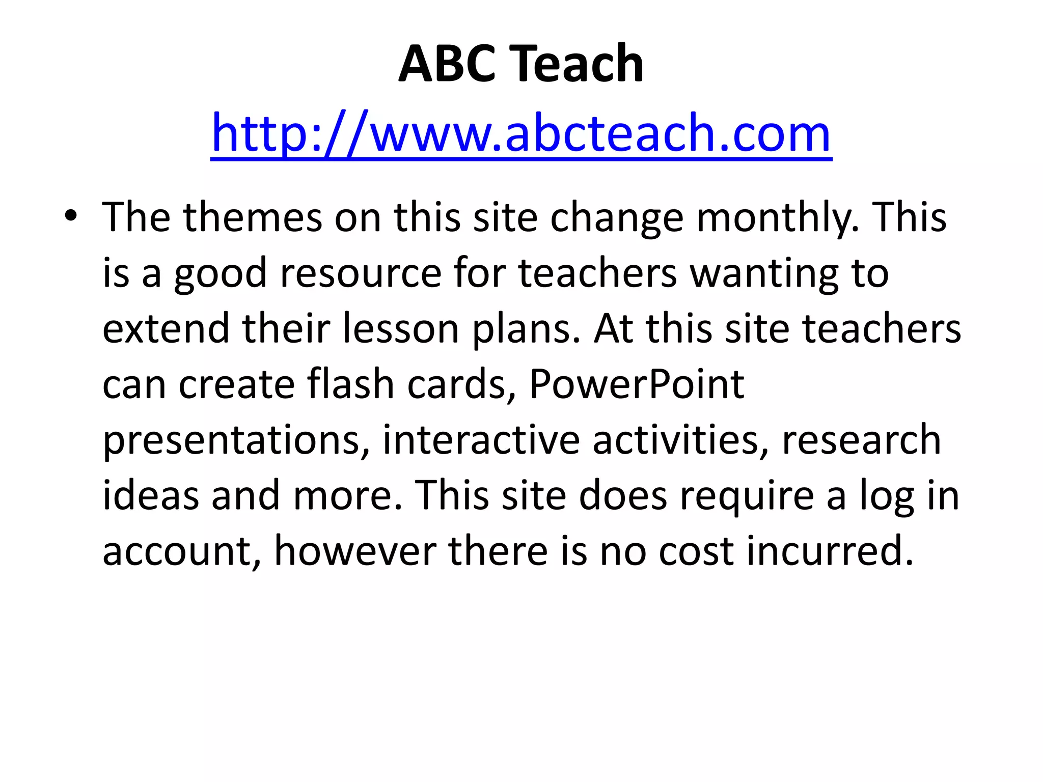  ABC Teachhttp://www.abcteach.comThe themes on this site change monthly. This is a good resource for teachers wanting to extend their lesson plans. At this site teachers can create flash cards, PowerPoint presentations, interactive activities, research ideas and more. This site does require a log in account, however there is no cost incurred.