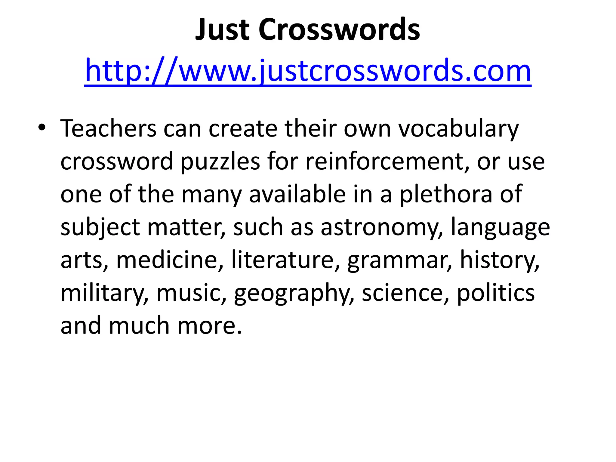 Just Crosswordshttp://www.justcrosswords.comTeachers can create their own vocabulary crossword puzzles for reinforcement, or use one of the many available in a plethora of subject matter, such as astronomy, language arts, medicine, literature, grammar, history, military, music, geography, science, politics and much more. 