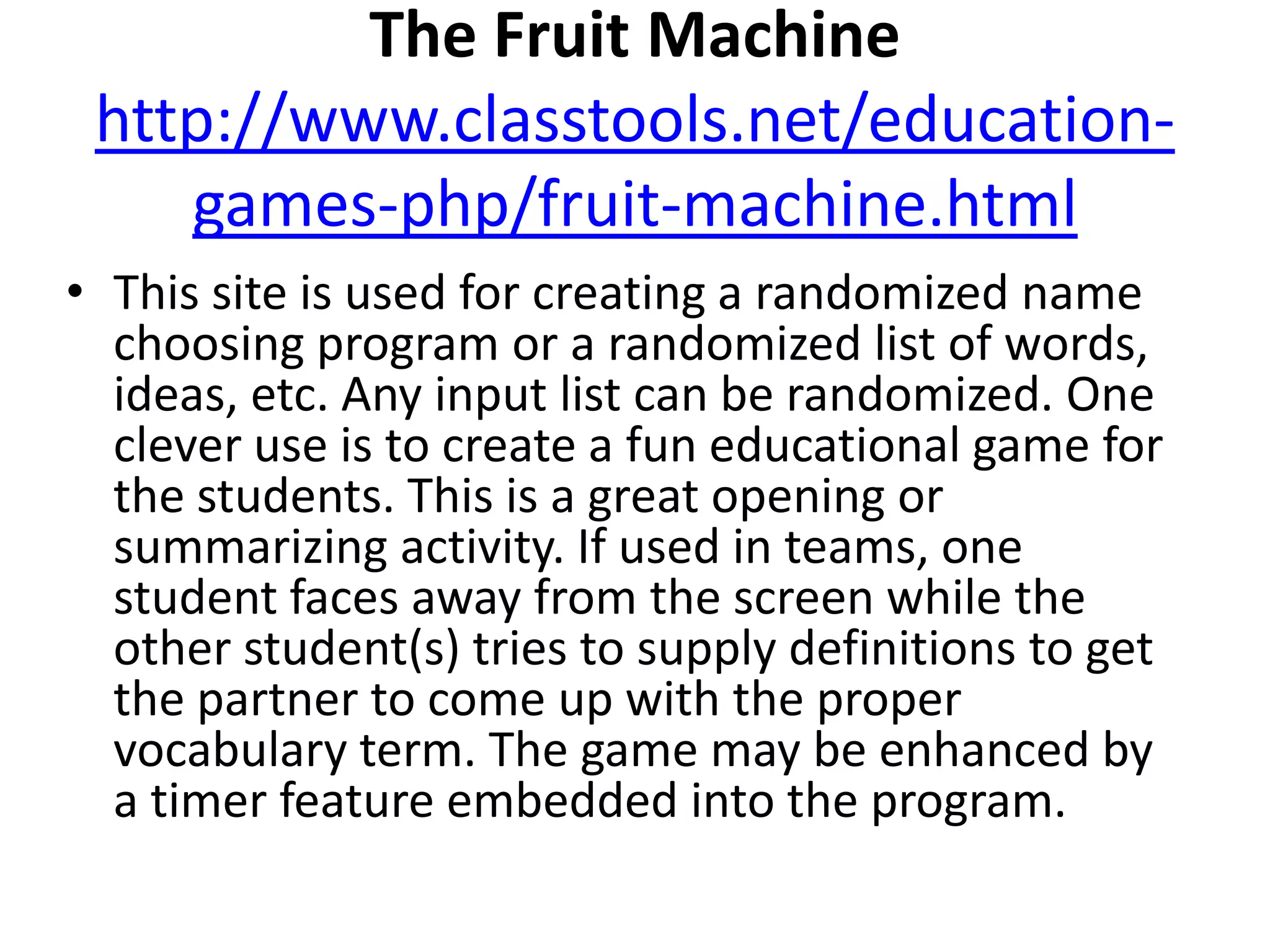  The Fruit Machinehttp://www.classtools.net/education-games-php/fruit-machine.htmlThis site is used for creating a randomized name choosing program or a randomized list of words, ideas, etc. Any input list can be randomized. One clever use is to create a fun educational game for the students. This is a great opening or summarizing activity. If used in teams, one student faces away from the screen while the other student(s) tries to supply definitions to get the partner to come up with the proper vocabulary term. The game may be enhanced by a timer feature embedded into the program. 