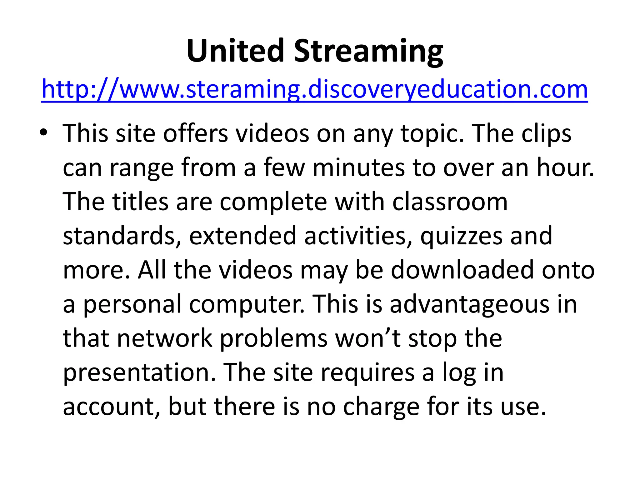 United Streaminghttp://www.steraming.discoveryeducation.comThis site offers videos on any topic. The clips can range from a few minutes to over an hour. The titles are complete with classroom standards, extended activities, quizzes and more. All the videos may be downloaded onto a personal computer. This is advantageous in that network problems won’t stop the presentation. The site requires a log in account, but there is no charge for its use.