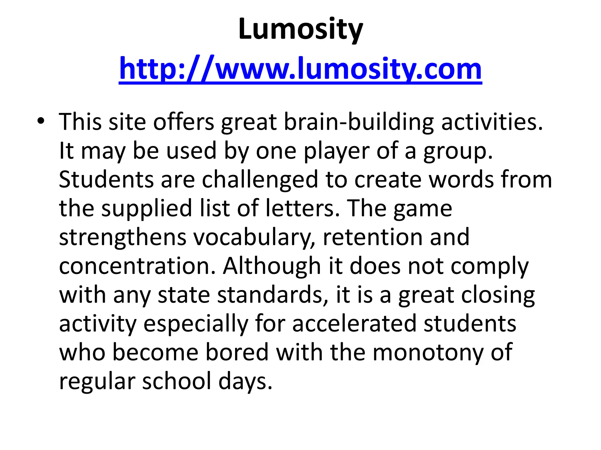 Lumosityhttp://www.lumosity.comThis site offers great brain-building activities. It may be used by one player of a group. Students are challenged to create words from the supplied list of letters. The game strengthens vocabulary, retention and concentration. Although it does not comply with any state standards, it is a great closing activity especially for accelerated students who become bored with the monotony of regular school days. 