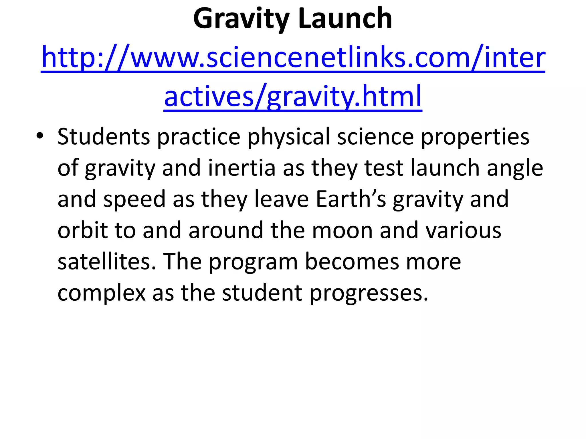 Gravity Launchhttp://www.sciencenetlinks.com/interactives/gravity.htmlStudents practice physical science properties of gravity and inertia as they test launch angle and speed as they leave Earth’s gravity and orbit to and around the moon and various satellites. The program becomes more complex as the student progresses.
