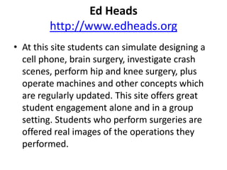 Ed Headshttp://www.edheads.orgAt this site students can simulate designing a cell phone, brain surgery, investigate crash scenes, perform hip and knee surgery, plus operate machines and other concepts which are regularly updated. This site offers great student engagement alone and in a group setting. Students who perform surgeries are offered real images of the operations they performed. 