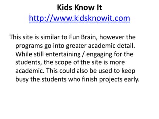 Kids Know Ithttp://www.kidsknowit.comThis site is similar to Fun Brain, however the programs go into greater academic detail. While still entertaining / engaging for the students, the scope of the site is more academic. This could also be used to keep busy the students who finish projects early.