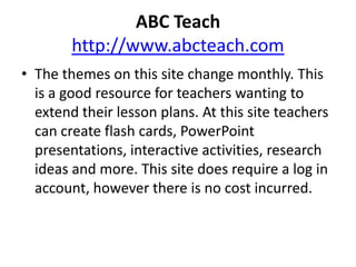  ABC Teachhttp://www.abcteach.comThe themes on this site change monthly. This is a good resource for teachers wanting to extend their lesson plans. At this site teachers can create flash cards, PowerPoint presentations, interactive activities, research ideas and more. This site does require a log in account, however there is no cost incurred.