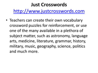 Just Crosswordshttp://www.justcrosswords.comTeachers can create their own vocabulary crossword puzzles for reinforcement, or use one of the many available in a plethora of subject matter, such as astronomy, language arts, medicine, literature, grammar, history, military, music, geography, science, politics and much more. 