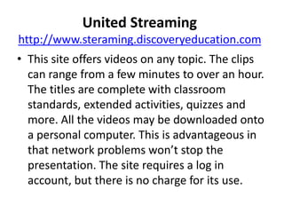 United Streaminghttp://www.steraming.discoveryeducation.comThis site offers videos on any topic. The clips can range from a few minutes to over an hour. The titles are complete with classroom standards, extended activities, quizzes and more. All the videos may be downloaded onto a personal computer. This is advantageous in that network problems won’t stop the presentation. The site requires a log in account, but there is no charge for its use.