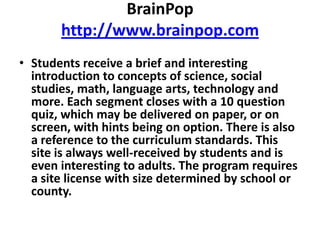 BrainPophttp://www.brainpop.comStudents receive a brief and interesting introduction to concepts of science, social studies, math, language arts, technology and more. Each segment closes with a 10 question quiz, which may be delivered on paper, or on screen, with hints being on option. There is also a reference to the curriculum standards. This site is always well-received by students and is even interesting to adults. The program requires a site license with size determined by school or county.