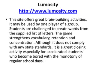Lumosityhttp://www.lumosity.comThis site offers great brain-building activities. It may be used by one player of a group. Students are challenged to create words from the supplied list of letters. The game strengthens vocabulary, retention and concentration. Although it does not comply with any state standards, it is a great closing activity especially for accelerated students who become bored with the monotony of regular school days. 