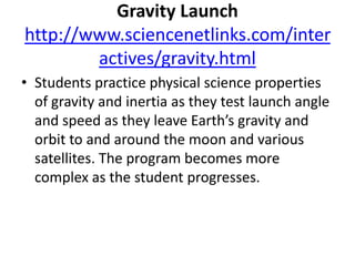 Gravity Launchhttp://www.sciencenetlinks.com/interactives/gravity.htmlStudents practice physical science properties of gravity and inertia as they test launch angle and speed as they leave Earth’s gravity and orbit to and around the moon and various satellites. The program becomes more complex as the student progresses.