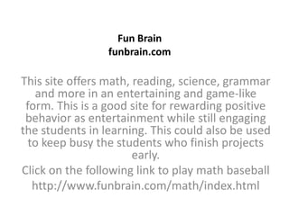 Fun Brainfunbrain.com This site offers math, reading, science, grammar and more in an entertaining and game-like form. This is a good site for rewarding positive behavior as entertainment while still engaging the students in learning. This could also be used to keep busy the students who finish projects early. Click on the following link to play math baseball http://www.funbrain.com/math/index.html 