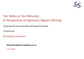 SS
Ten Slides in Ten Minutes:
A Perspective on Business Report Writing
[Capturing the Hearts and Minds of Prospects & Clients]
Presented by:
Bill Graham APM.APMP
July, 2013
bill.graham@sales-synthesis.co.za
 