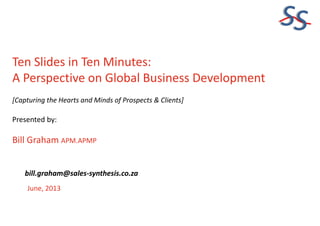 SS
Ten Slides in Ten Minutes:
A Perspective on Global Business Development
[Capturing the Hearts and Minds of Prospects & Clients]
Presented by:
Bill Graham APM.APMP
June, 2013
bill.graham@sales-synthesis.co.za
 
