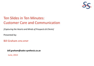SS
Ten Slides in Ten Minutes:
Customer Care and Communication
[Capturing the Hearts and Minds of Prospects & Clients]
Presented by:
Bill Graham APM.APMP
June, 2013
bill.graham@sales-synthesis.co.za
 
