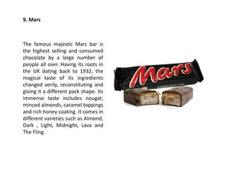 9. Mars
The famous majestic Mars bar is
the highest selling and consumed
chocolate by a large number of
people all over. Having its roots in
the UK dating back to 1932, the
magical taste of its ingredients
changed verily, reconstituting and
giving it a different pack shape. Its
immense taste includes nougat,
minced almonds, caramel toppings
and rich honey coating. It comes in
different varieties such as Almond,
Dark , Light, Midnight, Lava and
The Fling.
 