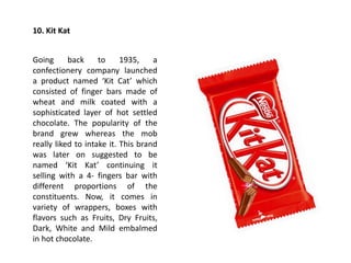 10. Kit Kat
Going back to 1935, a
confectionery company launched
a product named ‘Kit Cat’ which
consisted of finger bars made of
wheat and milk coated with a
sophisticated layer of hot settled
chocolate. The popularity of the
brand grew whereas the mob
really liked to intake it. This brand
was later on suggested to be
named ‘Kit Kat’ continuing it
selling with a 4- fingers bar with
different proportions of the
constituents. Now, it comes in
variety of wrappers, boxes with
flavors such as Fruits, Dry Fruits,
Dark, White and Mild embalmed
in hot chocolate.
 