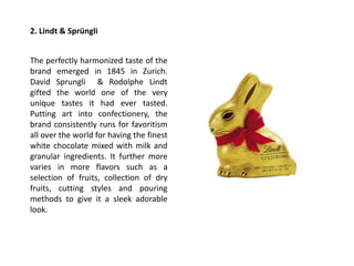 2. Lindt & Sprüngli
The perfectly harmonized taste of the
brand emerged in 1845 in Zurich.
David Sprungli & Rodolphe Lindt
gifted the world one of the very
unique tastes it had ever tasted.
Putting art into confectionery, the
brand consistently runs for favoritism
all over the world for having the finest
white chocolate mixed with milk and
granular ingredients. It further more
varies in more flavors such as a
selection of fruits, collection of dry
fruits, cutting styles and pouring
methods to give it a sleek adorable
look.
 