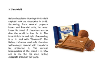 3. Ghirardelli
Italian chocolatier Domingo Ghirardelli
stepped into the enterprise in 1852.
Recovering from several property
losses and financial crisis, he never
knew his brand of chocolates was to
dive the world in love for it. The
irresistible taste and style of remolding
is at its end with ‘Ghirardelli’. The
Italian craftsman used milk chocolate
well arranged caramel with coco darks
for producing it. The current
headquarters of the brand is in USA
and is one the top most selling
chocolate brands in the world.
 