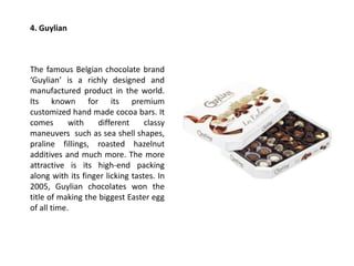 4. Guylian
The famous Belgian chocolate brand
‘Guylian’ is a richly designed and
manufactured product in the world.
Its known for its premium
customized hand made cocoa bars. It
comes with different classy
maneuvers such as sea shell shapes,
praline fillings, roasted hazelnut
additives and much more. The more
attractive is its high-end packing
along with its finger licking tastes. In
2005, Guylian chocolates won the
title of making the biggest Easter egg
of all time.
 