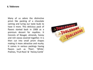 6. Toblerone
Many of us adore the distinctive
prism like packing of a chocolate
coming and luring our taste buds to
have it more. This delicious pack of
flavors started back in 1908 as a
premium dessert for royalties. It
Consists of Nougat, almonds, honey
and rich cocoa covered together. It is
then cut into small prism shapes
making it more attractive and murky.
It comes in various packings having
flavors such as ‘Plain’, ‘White’,
Pralines, ‘Fruit Nuts’ & ‘ Honey Comb’
 